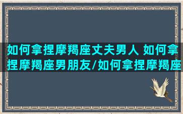 如何拿捏摩羯座丈夫男人 如何拿捏摩羯座男朋友/如何拿捏摩羯座丈夫男人 如何拿捏摩羯座男朋友-我的网站